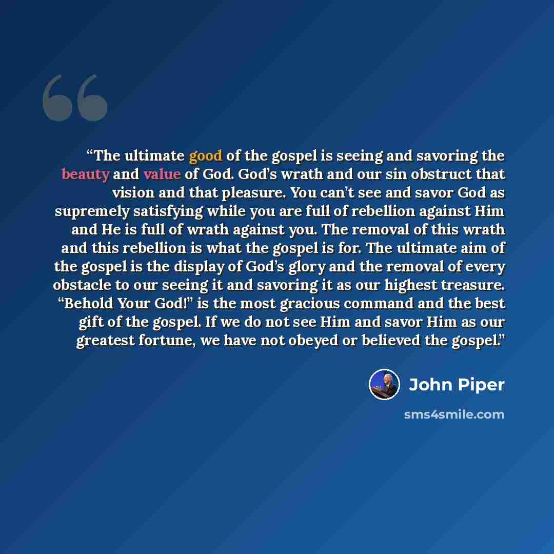 “The ultimate good of the gospel is seeing and savoring the beauty and value of God. God’s wrath and our sin obstruct that vision and that pleasure. You can’t see and savor God as supremely satisfying while you are full of rebellion against Him and He is full of wrath against you. The removal of…” quote by John Piper