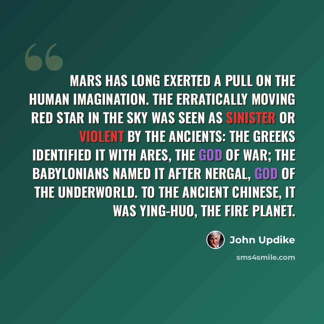 “Mars has long exerted a pull on the human imagination. The erratically moving red star in the sky was seen as sinister or violent by the ancients: The Greeks identified it with Ares, the god of war; the Babylonians named it after Nergal, god of the underworld. To the ancient Chinese, it was…” quote by John Updike