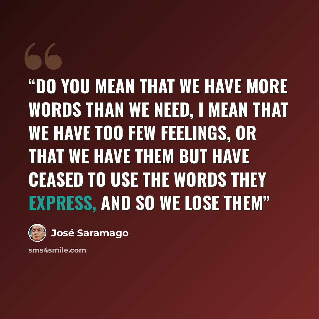 “Do you mean that we have more words than we need, I mean that we have too few feelings, Or that we have them but have ceased to use the words they express, And so we lose them” quote by José Saramago