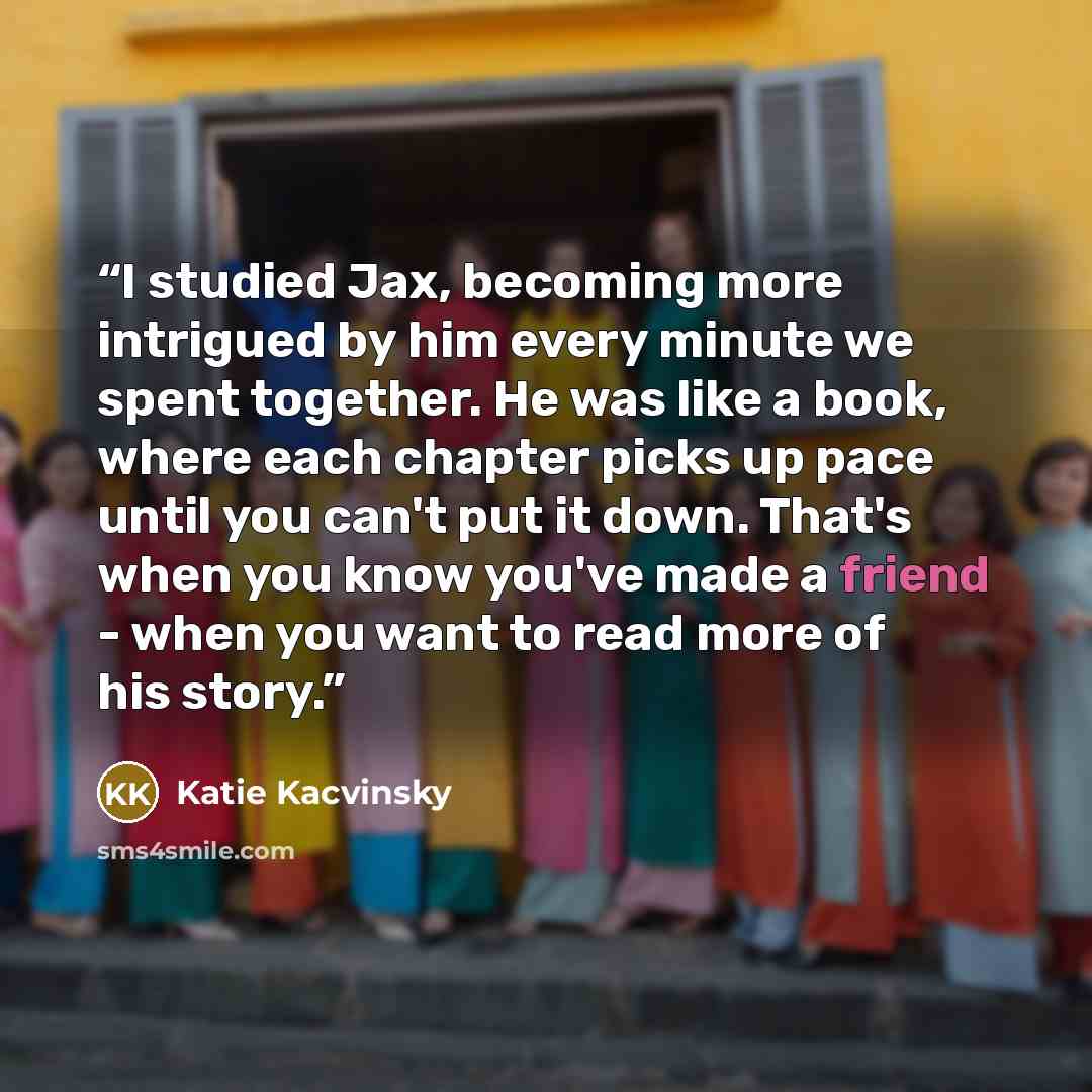 “I studied Jax, becoming more intrigued by him every minute we spent together. He was like a book, where each chapter picks up pace until you can't put it down. That's when you know you've made a friend - when you want to read more of his story.” quote by Katie Kacvinsky