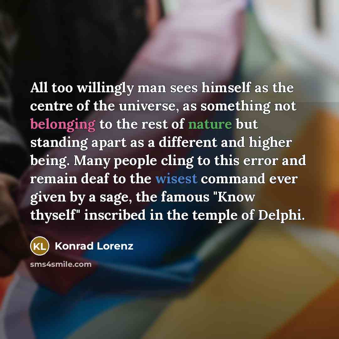 “All too willingly man sees himself as the centre of the universe, as something not belonging to the rest of nature but standing apart as a different and higher being. Many people cling to this error and remain deaf to the wisest command ever given by a sage, the famous "Know thyself" inscribed in…” quote by Konrad Lorenz