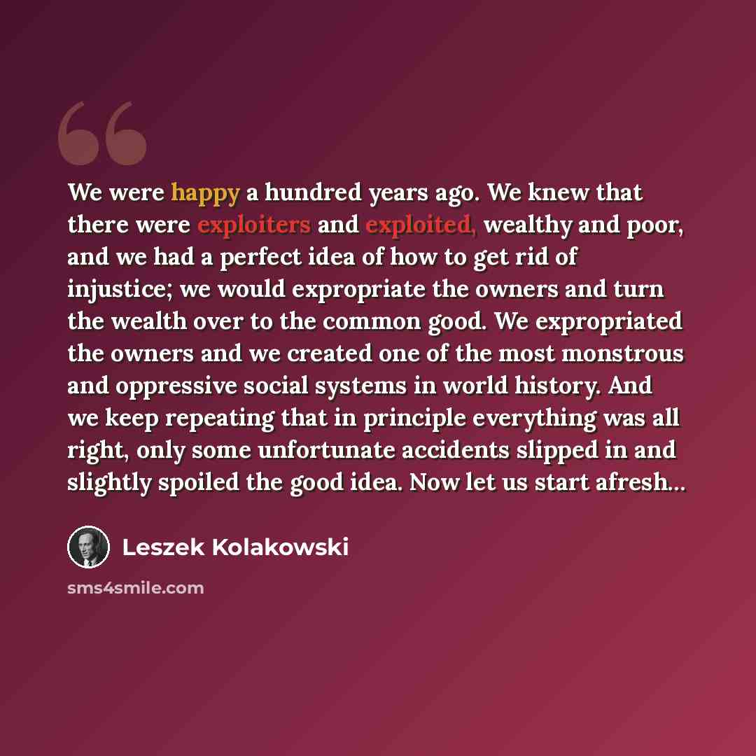 “We were happy a hundred years ago. We knew that there were exploiters and exploited, wealthy and poor, and we had a perfect idea of how to get rid of injustice; we would expropriate the owners and turn the wealth over to the common good. We expropriated the owners and we created one of the most…” quote by Leszek Kolakowski