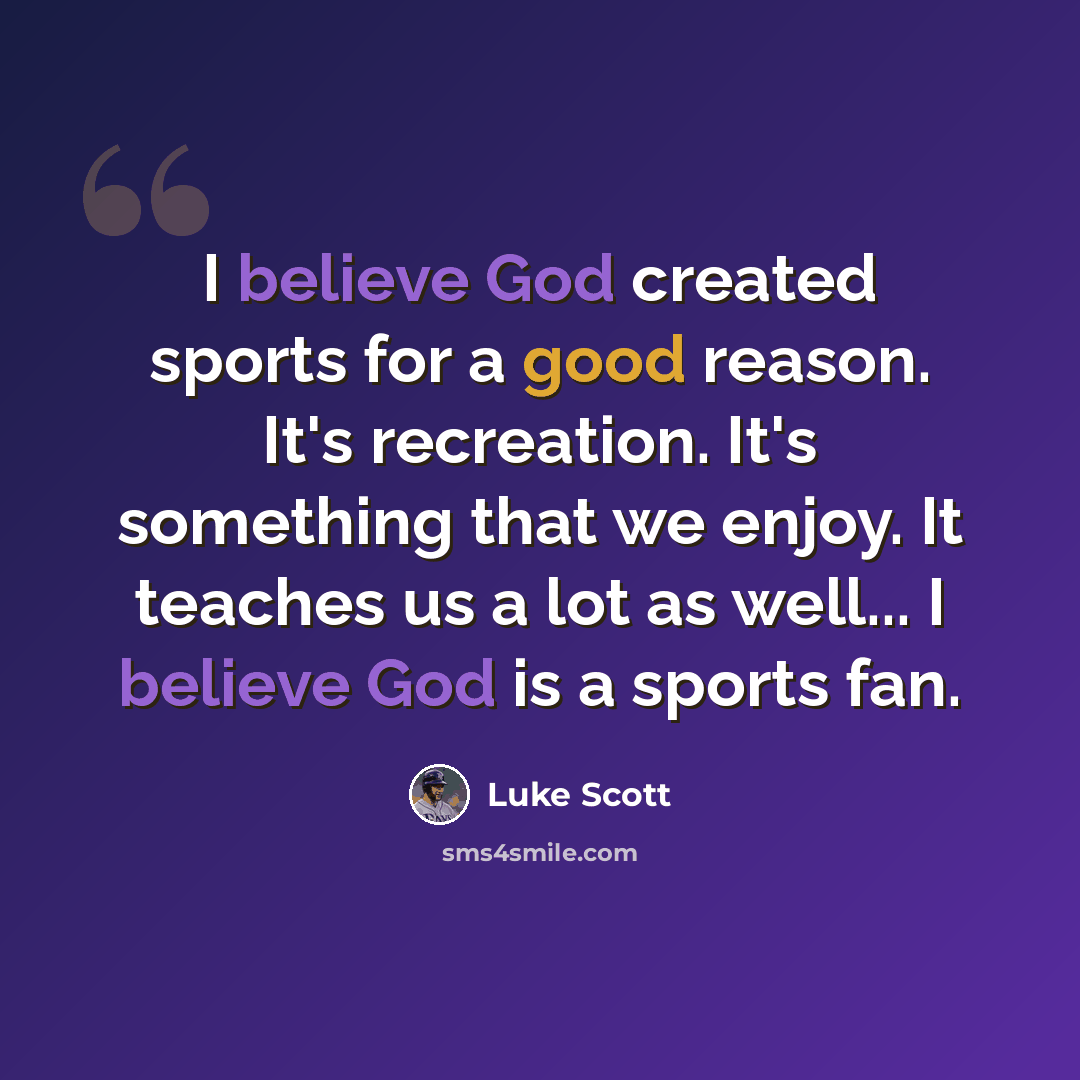 “I believe God created sports for a good reason. It's recreation. It's something that we enjoy. It teaches us a lot as well... I believe God is a sports fan.” quote by Luke Scott