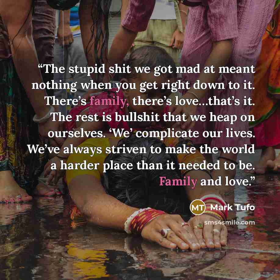 “The stupid shit we got mad at meant nothing when you get right down to it. There’s family, there’s love…that’s it. The rest is bullshit that we heap on ourselves. ‘We’ complicate our lives. We’ve always striven to make the world a harder place than it needed to be. Family and love.” quote by Mark Tufo