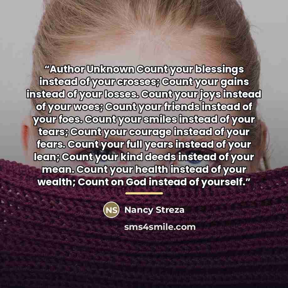 “Author Unknown Count your blessings instead of your crosses; Count your gains instead of your losses. Count your joys instead of your woes; Count your friends instead of your foes. Count your smiles instead of your tears; Count your courage instead of your fears. Count your full years instead of…” quote by Nancy Streza