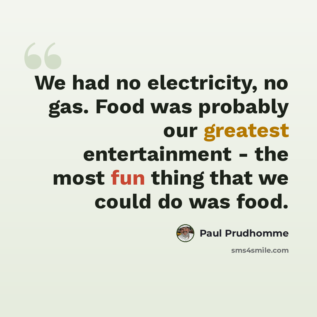 “We had no electricity, no gas. Food was probably our greatest entertainment - the most fun thing that we could do was food.” quote by Paul Prudhomme