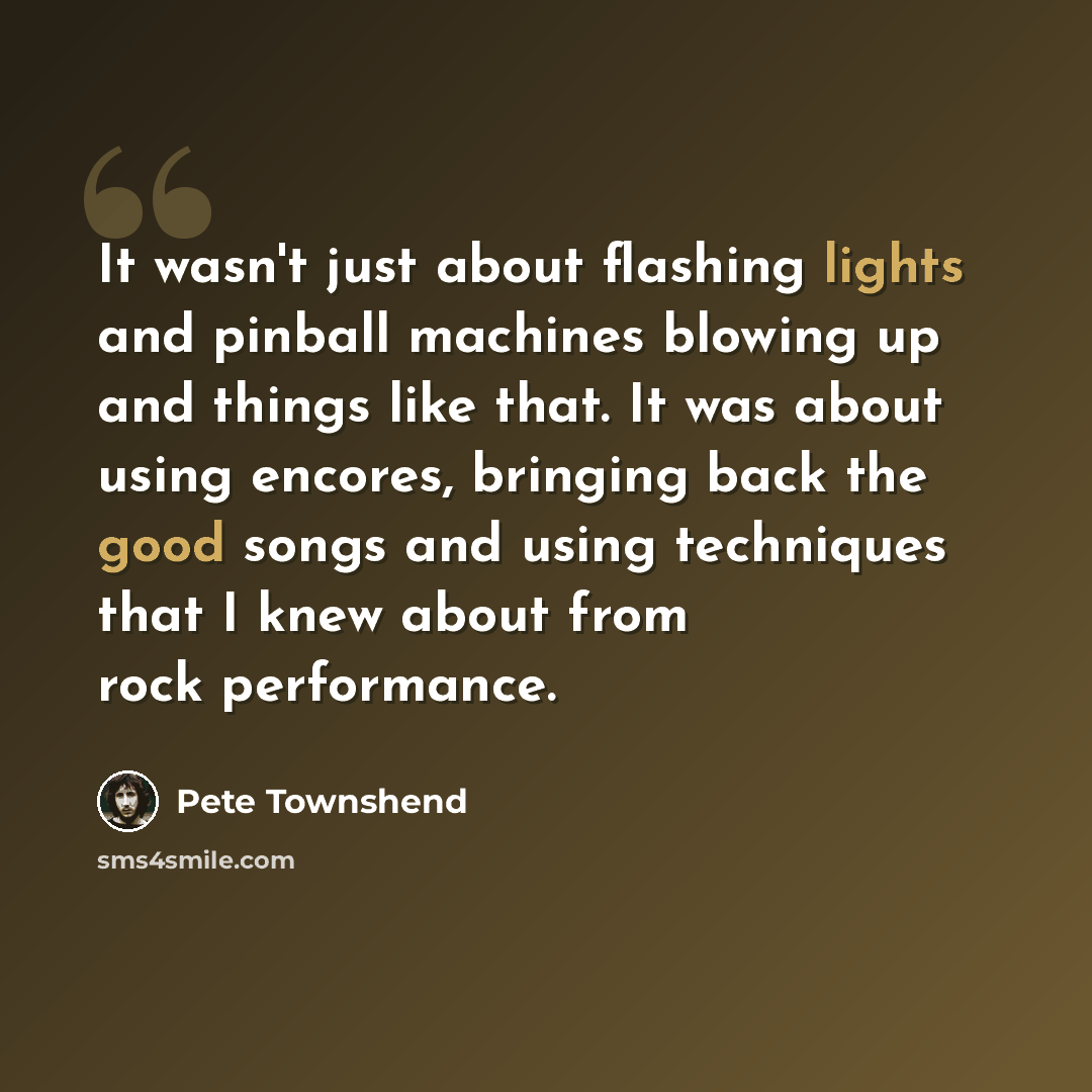 “It wasn't just about flashing lights and pinball machines blowing up and things like that. It was about using encores, bringing back the good songs and using techniques that I knew about from rock performance.” quote by Pete Townshend