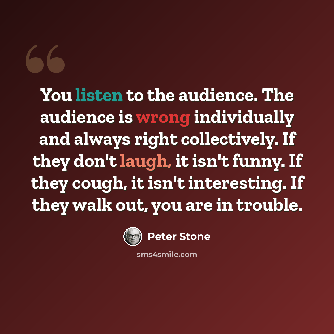 “You listen to the audience. The audience is wrong individually and always right collectively. If they don't laugh, it isn't funny. If they cough, it isn't interesting. If they walk out, you are in trouble.” quote by Peter Stone