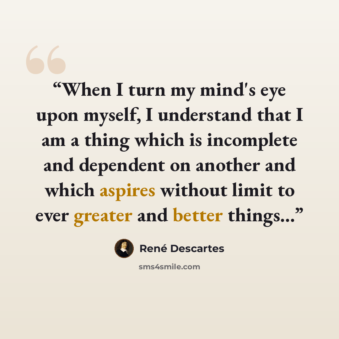 “When I turn my mind's eye upon myself, I understand that I am a thing which is incomplete and dependent on another and which aspires without limit to ever greater and better things...” quote by René Descartes