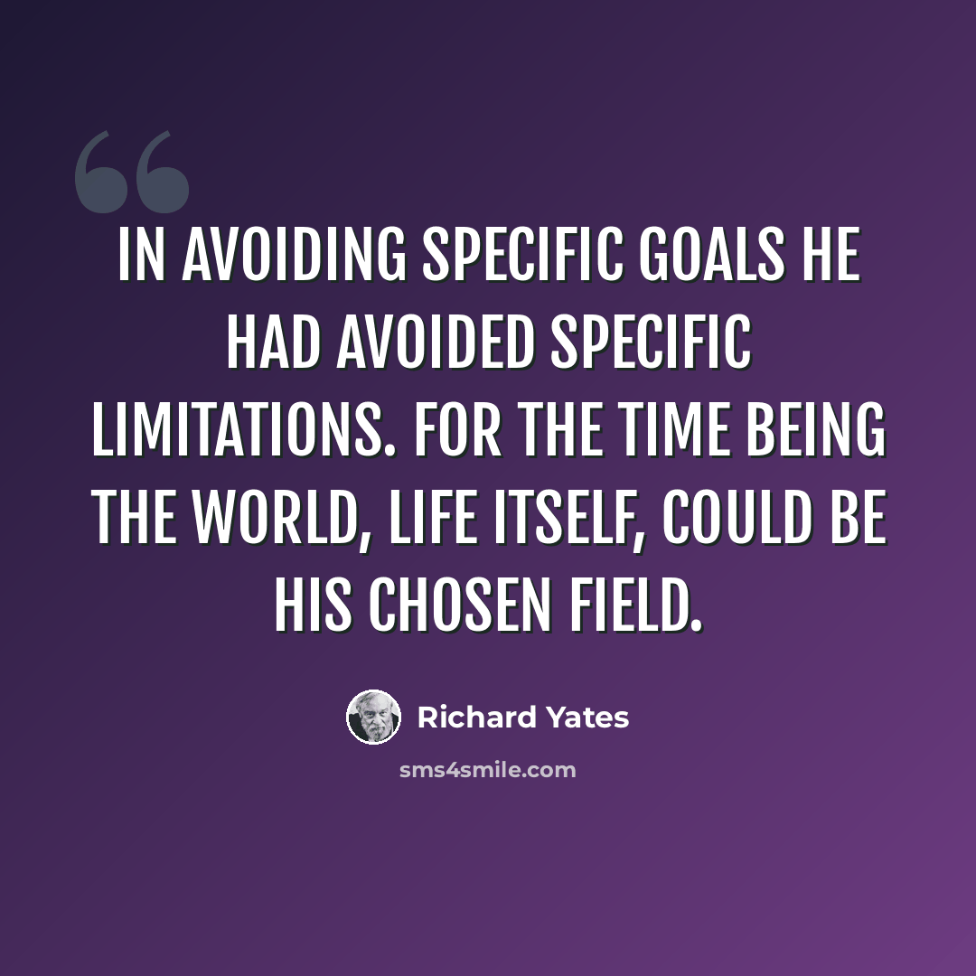 “In avoiding specific goals he had avoided specific limitations. For the time being the world, life itself, could be his chosen field.” quote by Richard Yates