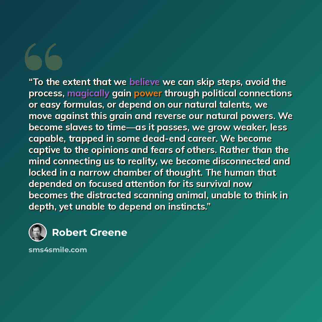 “To the extent that we believe we can skip steps, avoid the process, magically gain power through political connections or easy formulas, or depend on our natural talents, we move against this grain and reverse our natural powers. We become slaves to time—as it passes, we grow weaker, less capable…” quote by Robert Greene