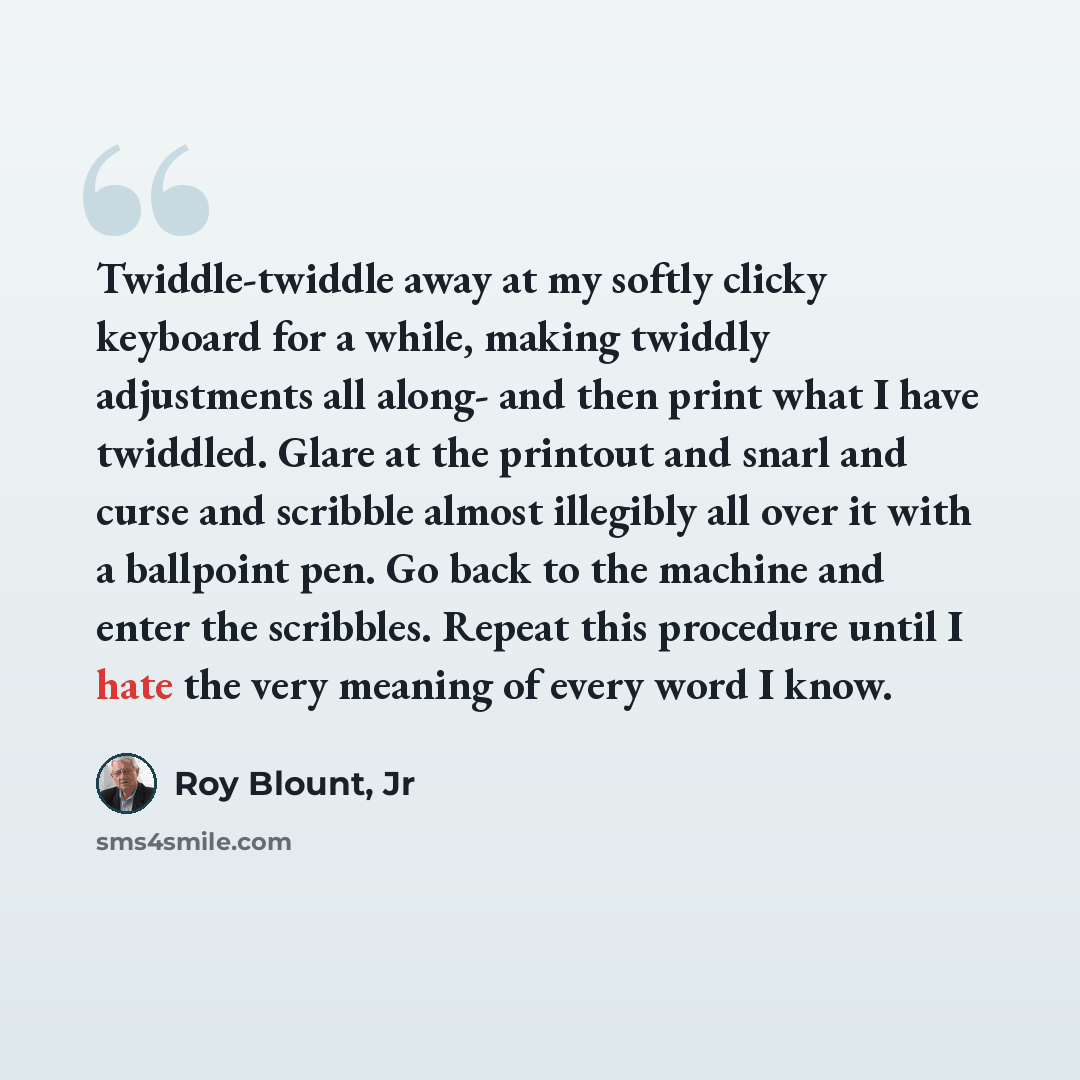 “Twiddle-twiddle away at my softly clicky keyboard for a while, making twiddly adjustments all along- and then print what I have twiddled. Glare at the printout and snarl and curse and scribble almost illegibly all over it with a ballpoint pen. Go back to the machine and enter the scribbles. Repeat…” quote by Roy Blount, Jr