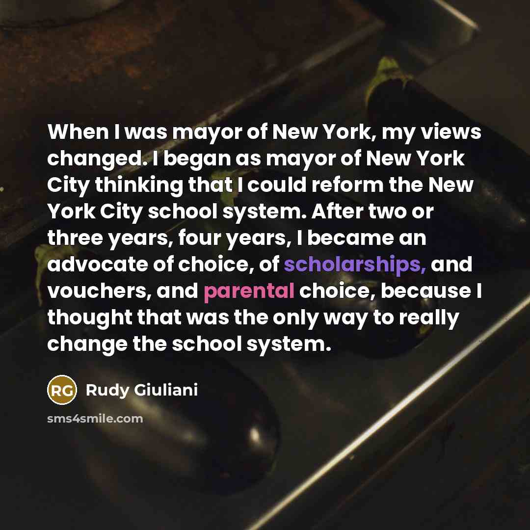 “When I was mayor of New York, my views changed. I began as mayor of New York City thinking that I could reform the New York City school system. After two or three years, four years, I became an advocate of choice, of scholarships, and vouchers, and parental choice, because I thought that was the…” quote by Rudy Giuliani