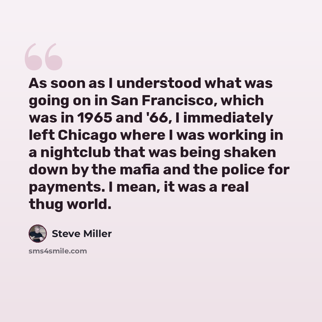 “As soon as I understood what was going on in San Francisco, which was in 1965 and '66, I immediately left Chicago where I was working in a nightclub that was being shaken down by the mafia and the police for payments. I mean, it was a real thug world.” quote by Steve Miller