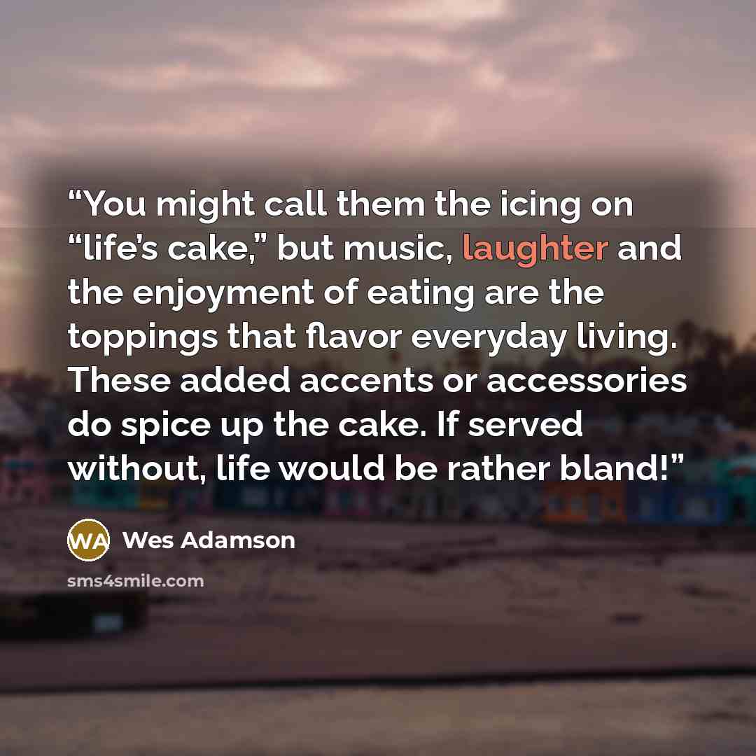 “You might call them the icing on “life’s cake,” but music, laughter and the enjoyment of eating are the toppings that flavor everyday living. These added accents or accessories do spice up the cake. If served without, life would be rather bland!” quote by Wes Adamson