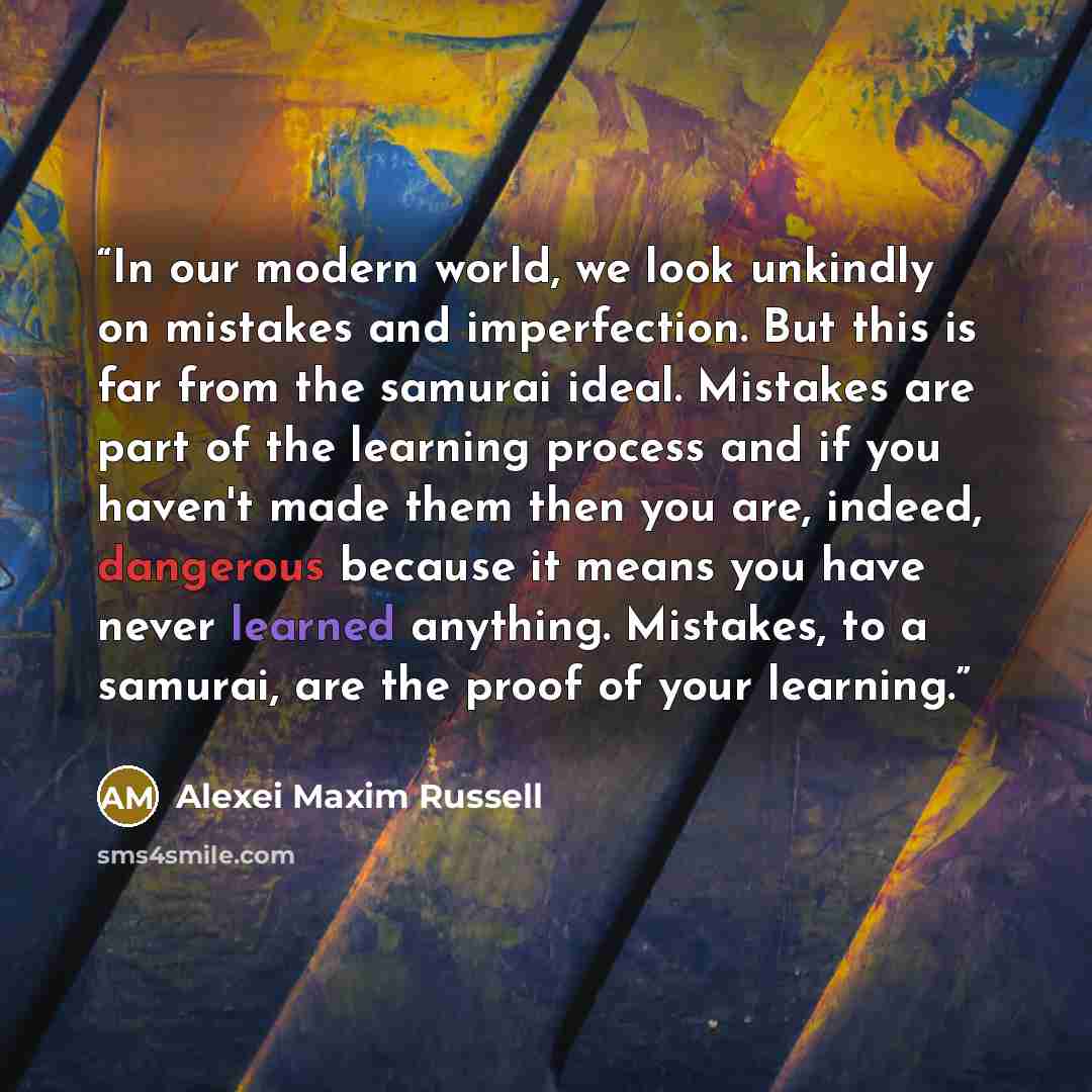 “In our modern world, we look unkindly on mistakes and imperfection. But this is far from the samurai ideal. Mistakes are part of the learning process and if you haven't made them then you are, indeed, dangerous because it means you have never learned anything. Mistakes, to a samurai, are the proof…” quote by Alexei Maxim Russell