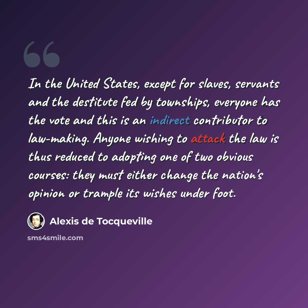 “In the United States, except for slaves, servants and the destitute fed by townships, everyone has the vote and this is an indirect contributor to law-making. Anyone wishing to attack the law is thus reduced to adopting one of two obvious courses: they must either change the nation's opinion or…” quote by Alexis de Tocqueville