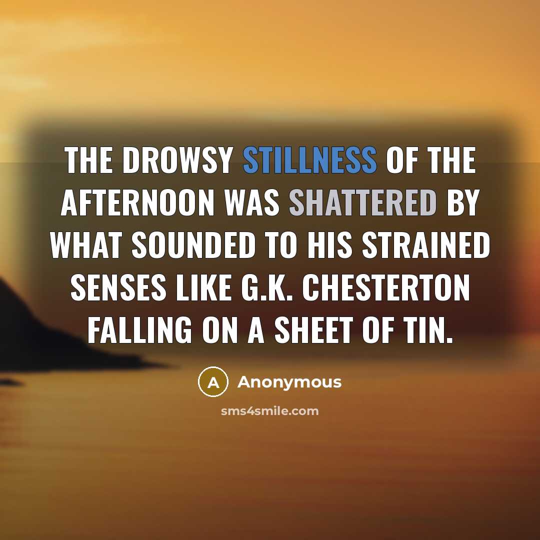 “The drowsy stillness of the afternoon was shattered by what sounded to his strained senses like G.K. Chesterton falling on a sheet of tin.” quote by Anonymous