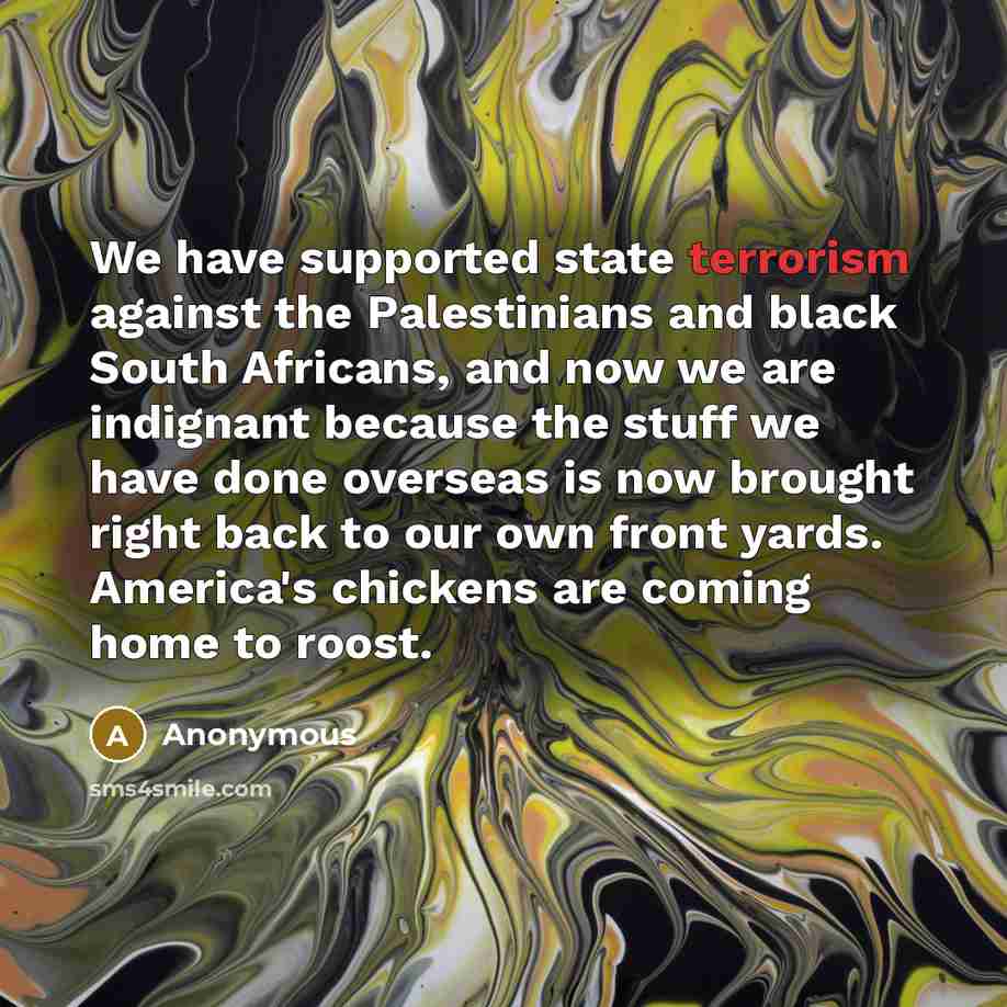 “We have supported state terrorism against the Palestinians and black South Africans, and now we are indignant because the stuff we have done overseas is now brought right back to our own front yards. America's chickens are coming home to roost.” quote by Anonymous