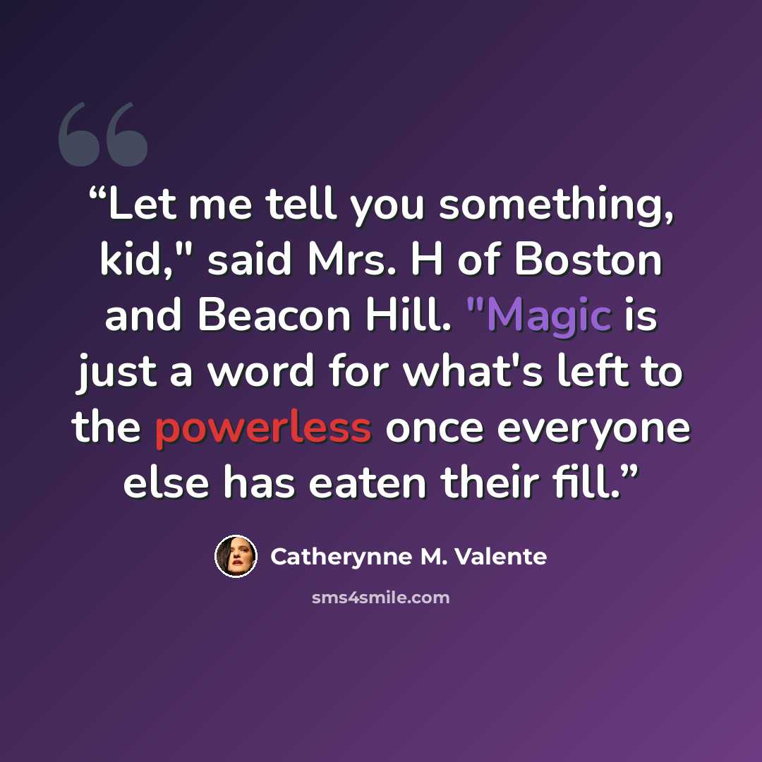 “Let me tell you something, kid," said Mrs. H of Boston and Beacon Hill. "Magic is just a word for what's left to the powerless once everyone else has eaten their fill.” quote by Catherynne M. Valente