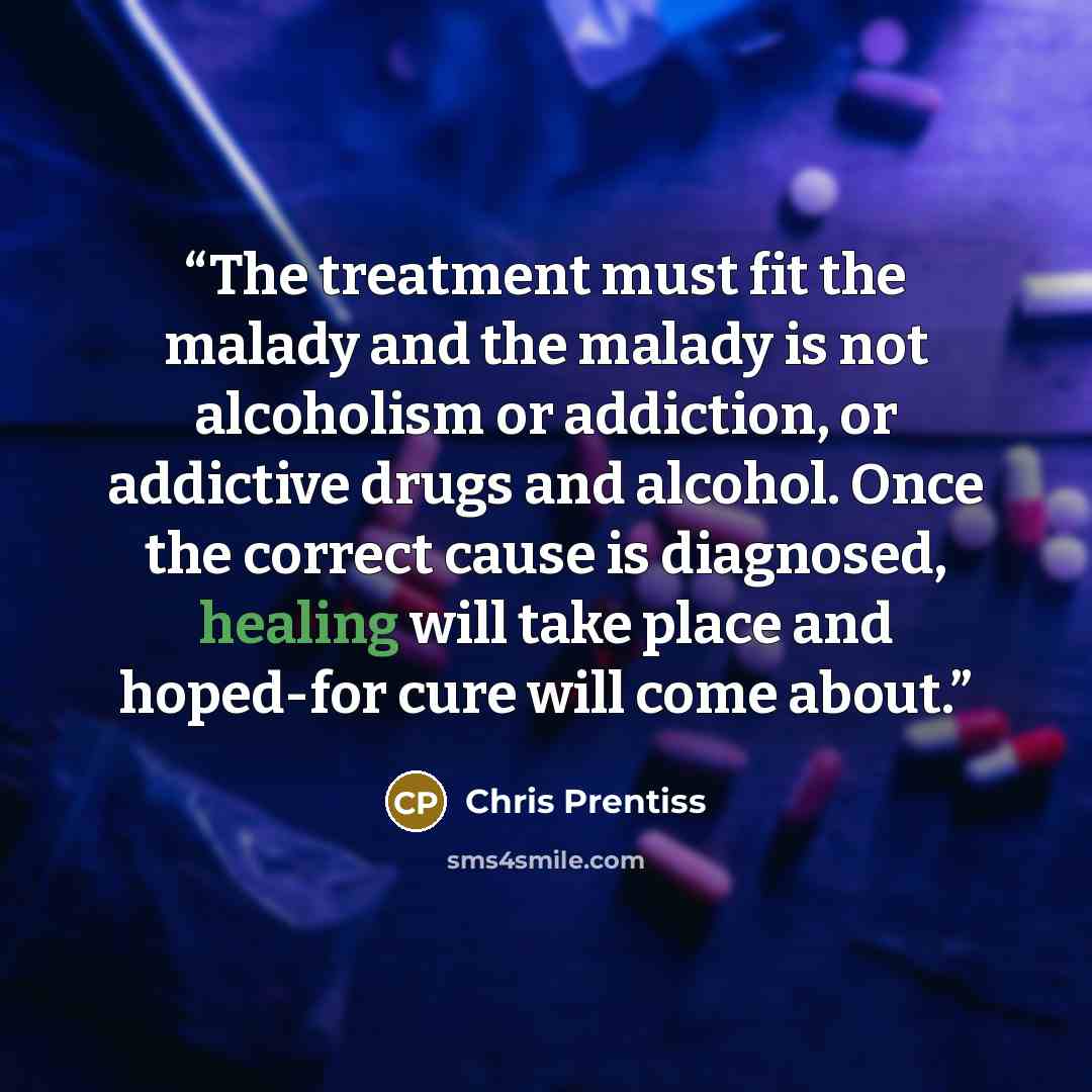“The treatment must fit the malady and the malady is not alcoholism or addiction, or addictive drugs and alcohol. Once the correct cause is diagnosed, healing will take place and hoped-for cure will come about.” quote by Chris Prentiss