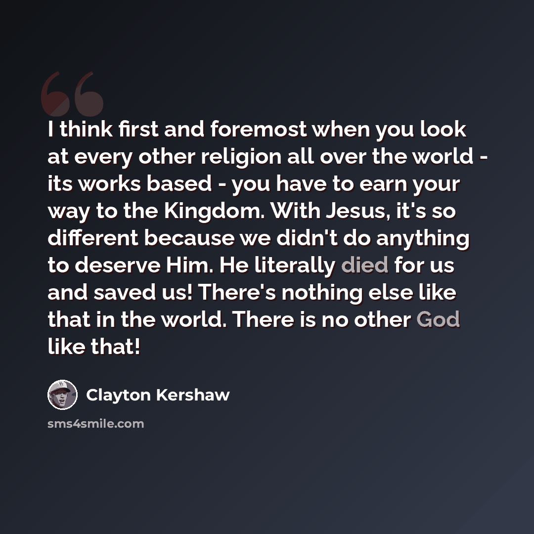 “I think first and foremost when you look at every other religion all over the world - its works based - you have to earn your way to the Kingdom. With Jesus, it's so different because we didn't do anything to deserve Him. He literally died for us and saved us! There's nothing else like that in the…” quote by Clayton Kershaw
