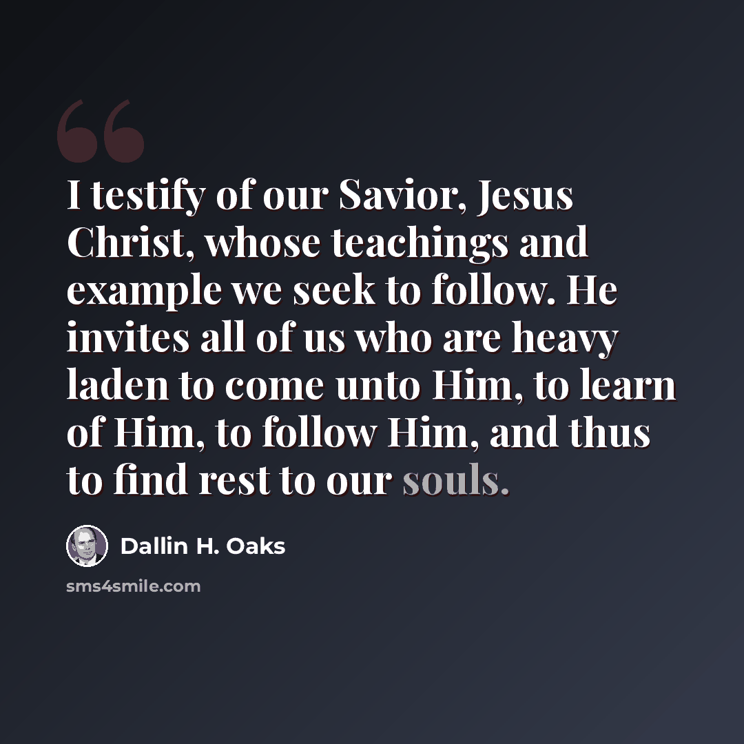 “I testify of our Savior, Jesus Christ, whose teachings and example we seek to follow. He invites all of us who are heavy laden to come unto Him, to learn of Him, to follow Him, and thus to find rest to our souls.” quote by Dallin H. Oaks