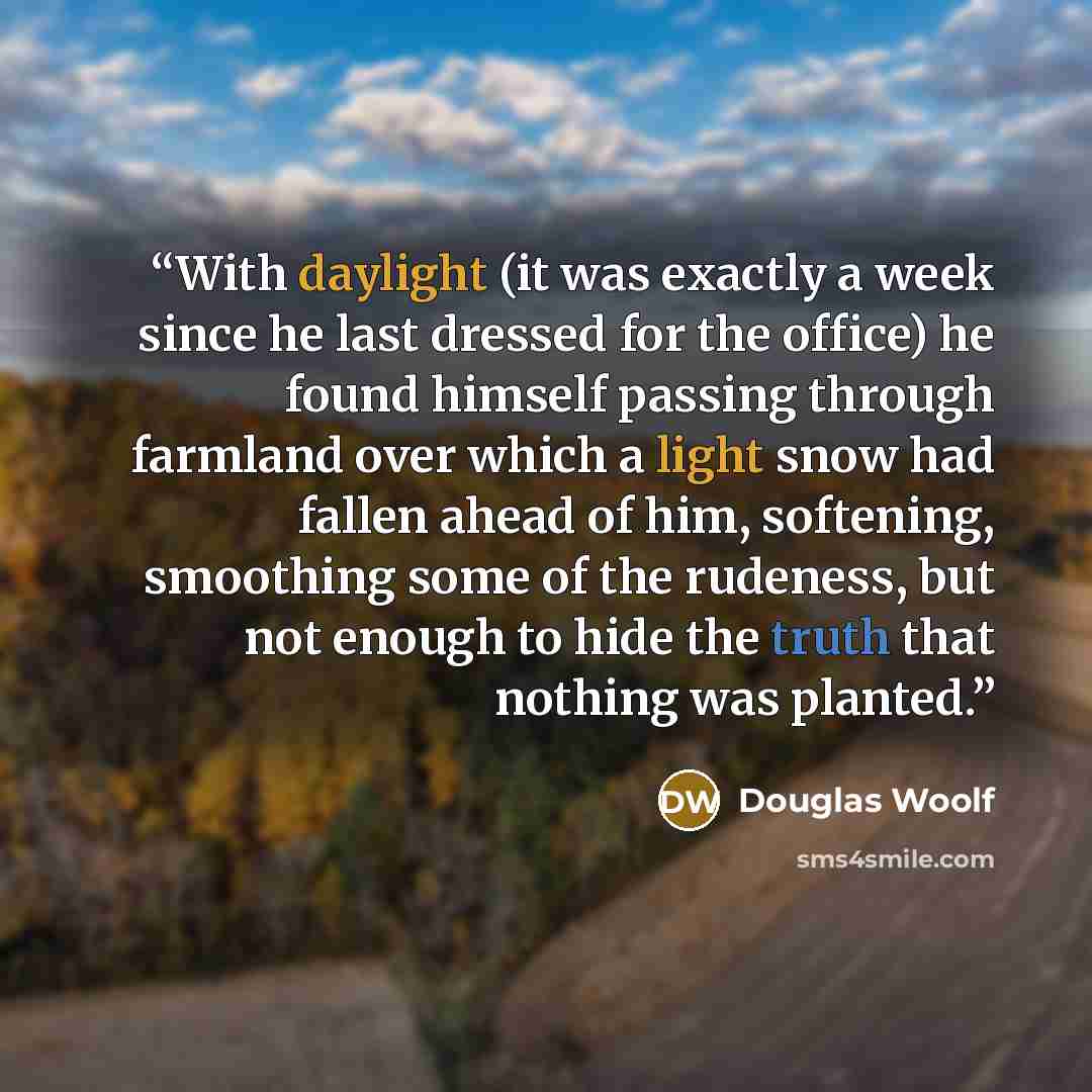 “With daylight (it was exactly a week since he last dressed for the office) he found himself passing through farmland over which a light snow had fallen ahead of him, softening, smoothing some of the rudeness, but not enough to hide the truth that nothing was planted.” quote by Douglas Woolf