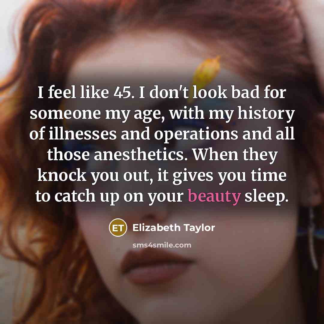 “I feel like 45. I don't look bad for someone my age, with my history of illnesses and operations and all those anesthetics. When they knock you out, it gives you time to catch up on your beauty sleep.” quote by Elizabeth Taylor