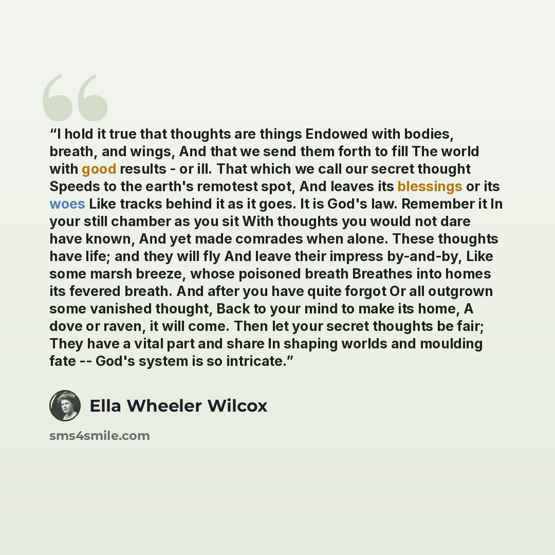 “I hold it true that thoughts are things Endowed with bodies, breath, and wings, And that we send them forth to fill The world with good results - or ill. That which we call our secret thought Speeds to the earth's remotest spot, And leaves its blessings or its woes Like tracks behind it as it…” quote by Ella Wheeler Wilcox