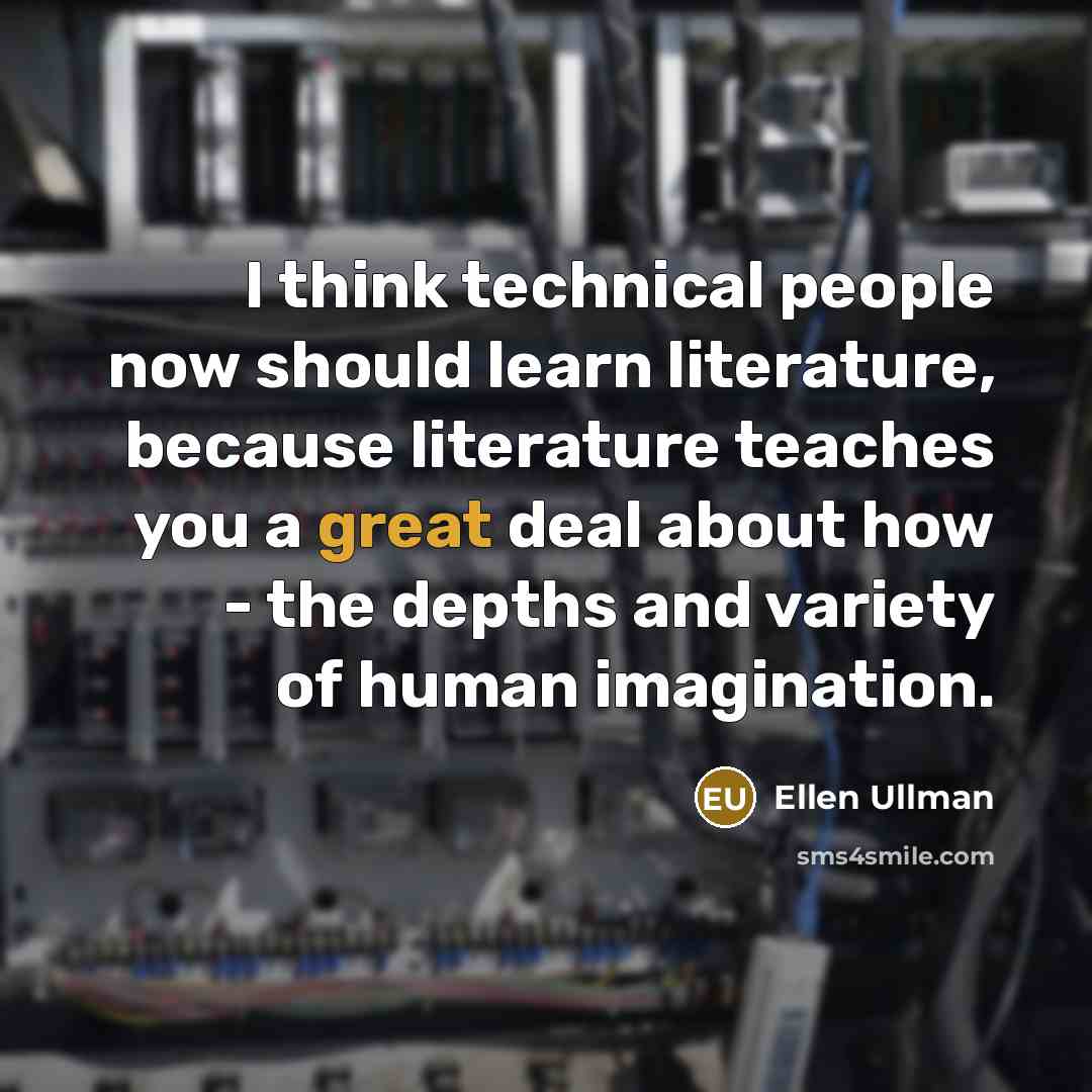 “I think technical people now should learn literature, because literature teaches you a great deal about how - the depths and variety of human imagination.” quote by Ellen Ullman