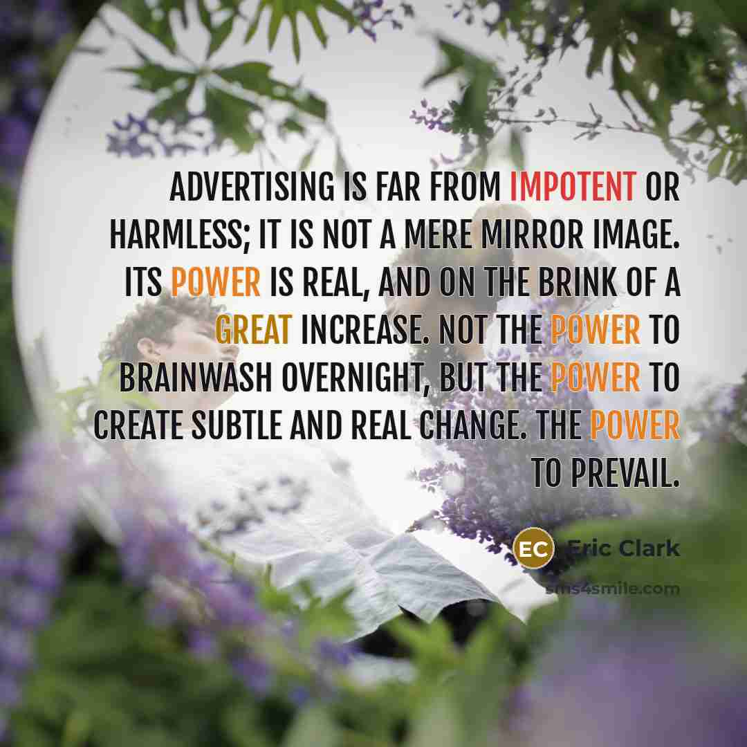 “Advertising is far from impotent or harmless; it is not a mere mirror image. Its power is real, and on the brink of a great increase. Not the power to brainwash overnight, but the power to create subtle and real change. The power to prevail.” quote by Eric Clark
