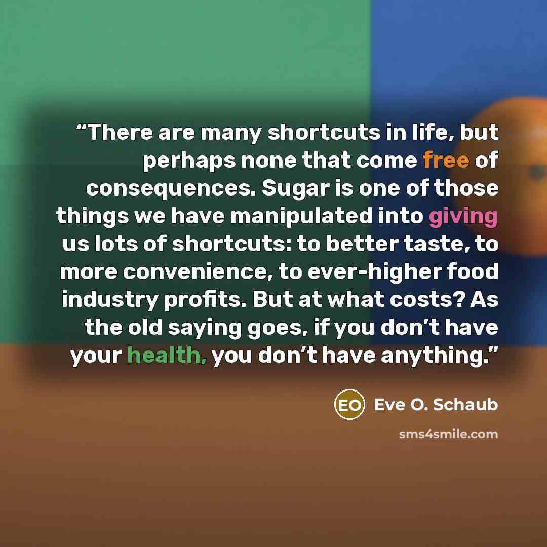 “There are many shortcuts in life, but perhaps none that come free of consequences. Sugar is one of those things we have manipulated into giving us lots of shortcuts: to better taste, to more convenience, to ever-higher food industry profits. But at what costs? As the old saying goes, if you don’t…” quote by Eve O. Schaub