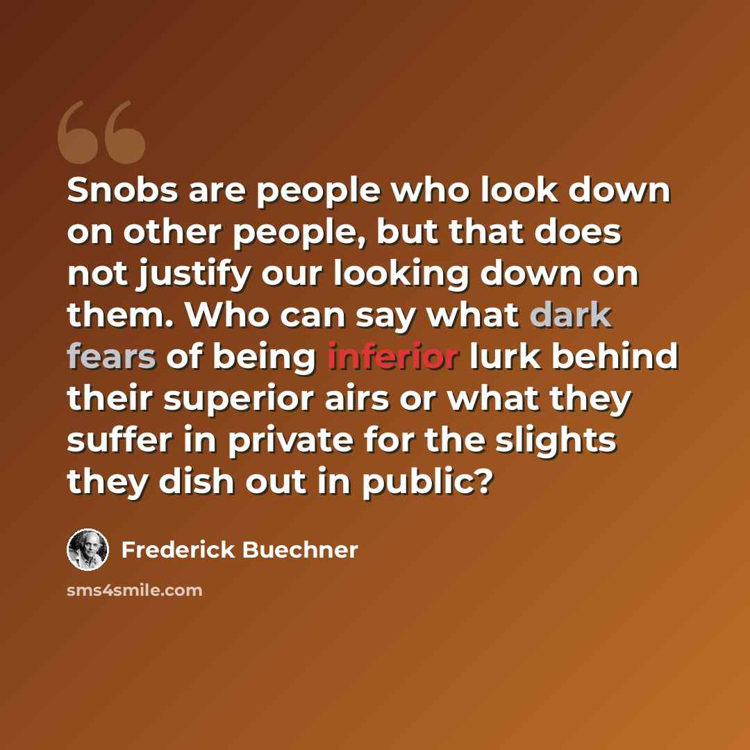 “Snobs are people who look down on other people, but that does not justify our looking down on them. Who can say what dark fears of being inferior lurk behind their superior airs or what they suffer in private for the slights they dish out in public?” quote by Frederick Buechner