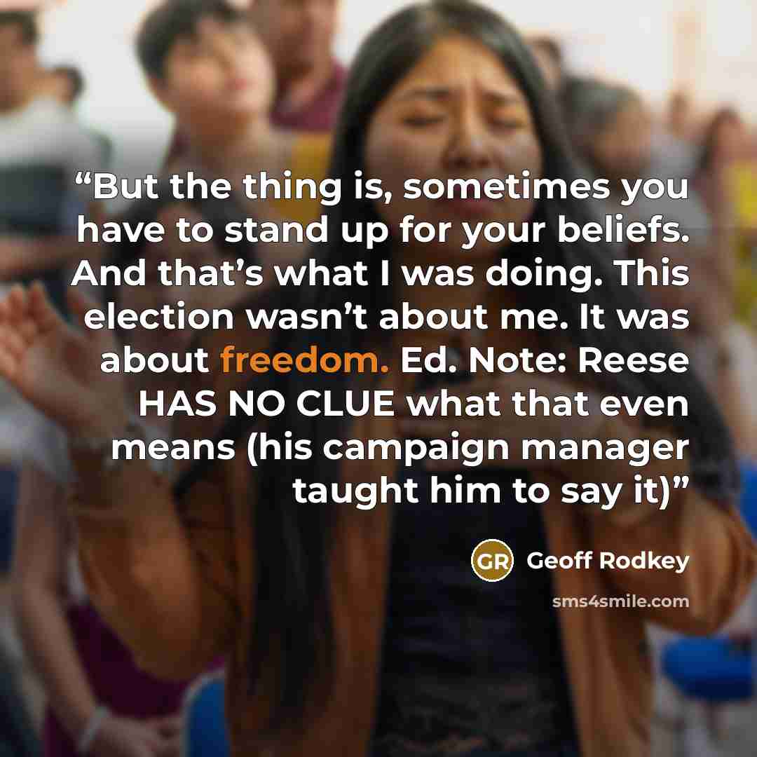 “But the thing is, sometimes you have to stand up for your beliefs. And that’s what I was doing. This election wasn’t about me. It was about freedom. Ed. Note: Reese HAS NO CLUE what that even means (his campaign manager taught him to say it)” quote by Geoff Rodkey