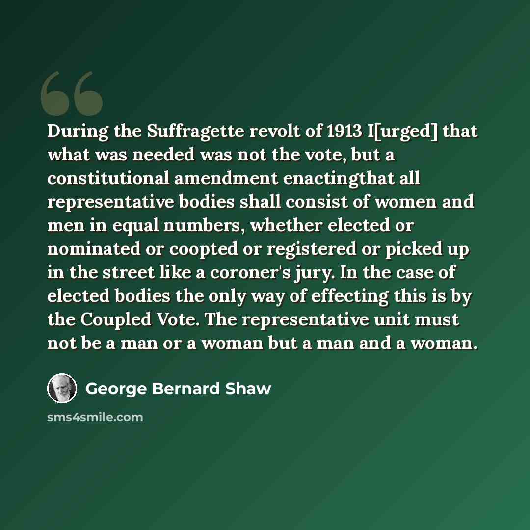 “During the Suffragette revolt of 1913 I[urged] that what was needed was not the vote, but a constitutional amendment enactingthat all representative bodies shall consist of women and men in equal numbers, whether elected or nominated or coopted or registered or picked up in the street like a…” quote by George Bernard Shaw