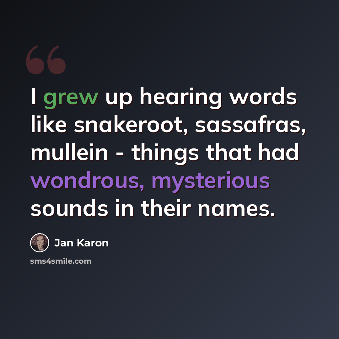 “I grew up hearing words like snakeroot, sassafras, mullein - things that had wondrous, mysterious sounds in their names.” quote by Jan Karon