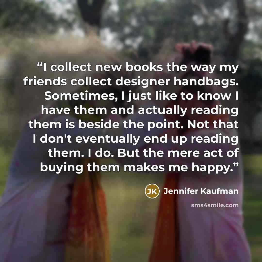 “I collect new books the way my friends collect designer handbags. Sometimes, I just like to know I have them and actually reading them is beside the point. Not that I don't eventually end up reading them. I do. But the mere act of buying them makes me happy.” quote by Jennifer Kaufman