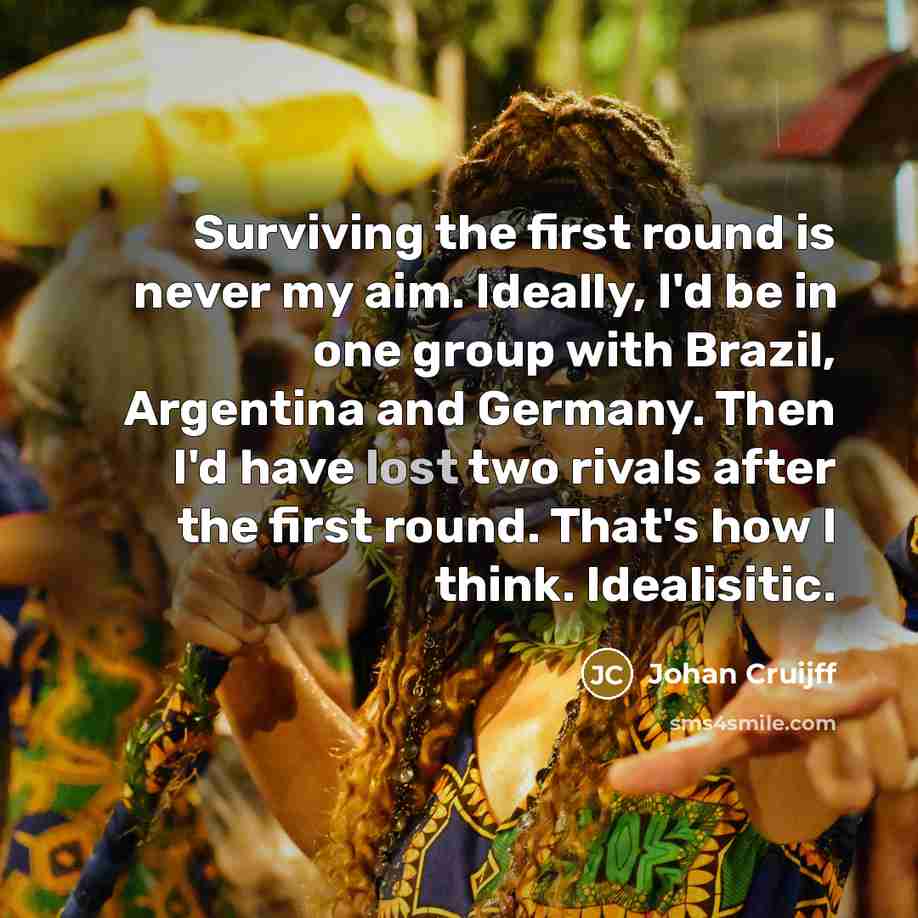 “Surviving the first round is never my aim. Ideally, I'd be in one group with Brazil, Argentina and Germany. Then I'd have lost two rivals after the first round. That's how I think. Idealisitic.” quote by Johan Cruijff