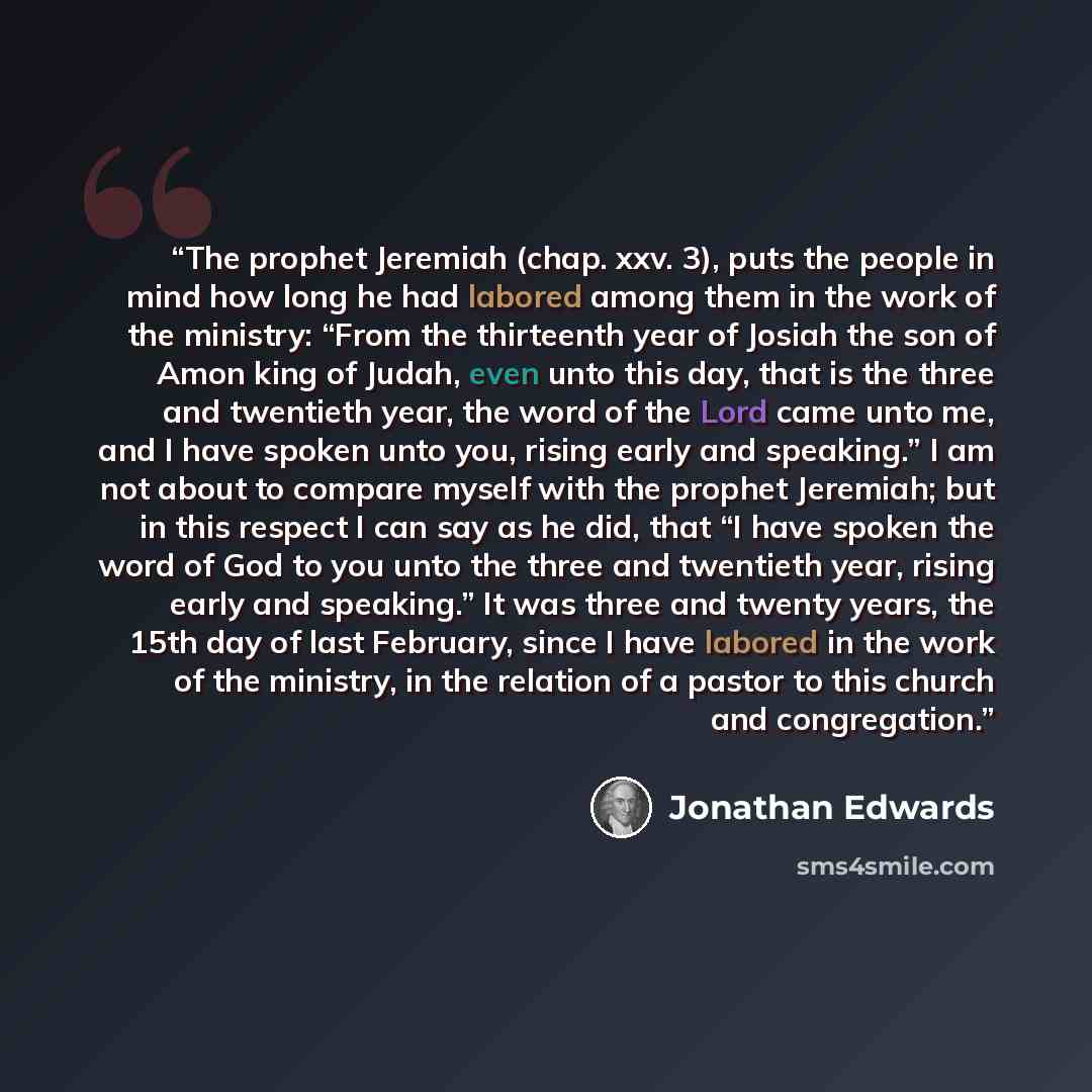“The prophet Jeremiah (chap. xxv. 3), puts the people in mind how long he had labored among them in the work of the ministry: “From the thirteenth year of Josiah the son of Amon king of Judah, even unto this day, that is the three and twentieth year, the word of the Lord came unto me, and I have…” quote by Jonathan Edwards