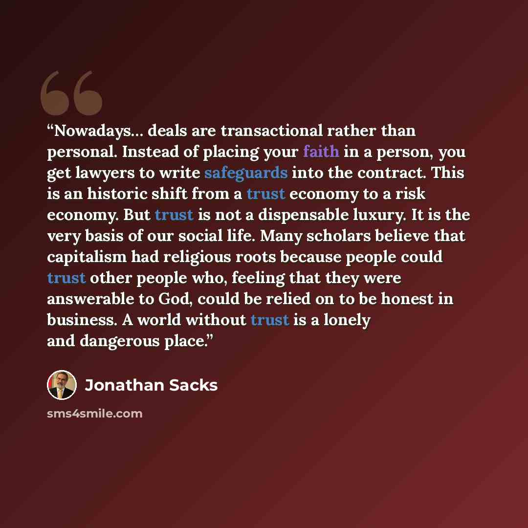 “Nowadays… deals are transactional rather than personal. Instead of placing your faith in a person, you get lawyers to write safeguards into the contract. This is an historic shift from a trust economy to a risk economy. But trust is not a dispensable luxury. It is the very basis of our social…” quote by Jonathan Sacks