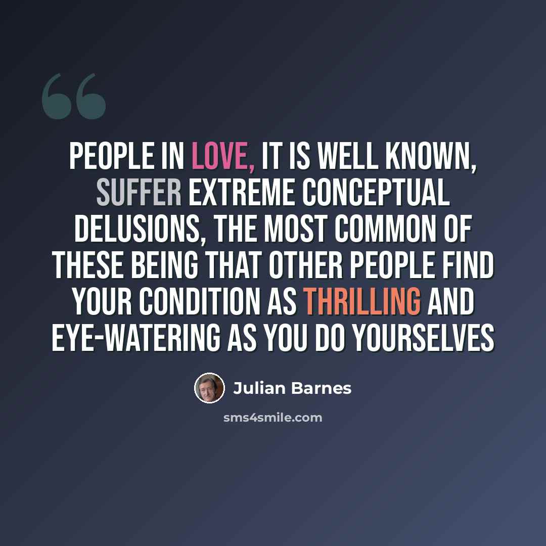 “People in love, it is well known, suffer extreme conceptual delusions, the most common of these being that other people find your condition as thrilling and eye-watering as you do yourselves” quote by Julian Barnes
