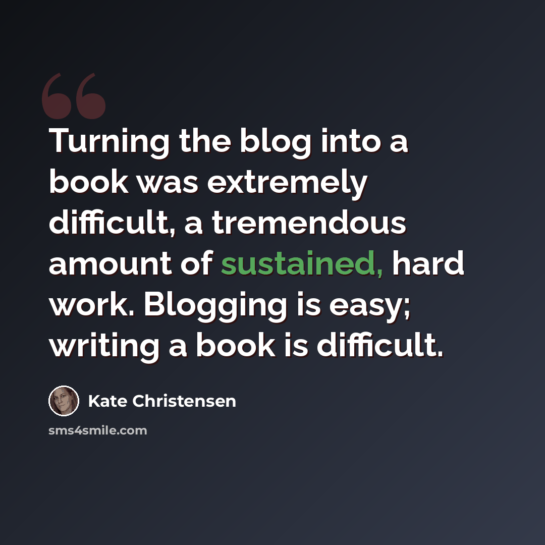 “Turning the blog into a book was extremely difficult, a tremendous amount of sustained, hard work. Blogging is easy; writing a book is difficult.” quote by Kate Christensen