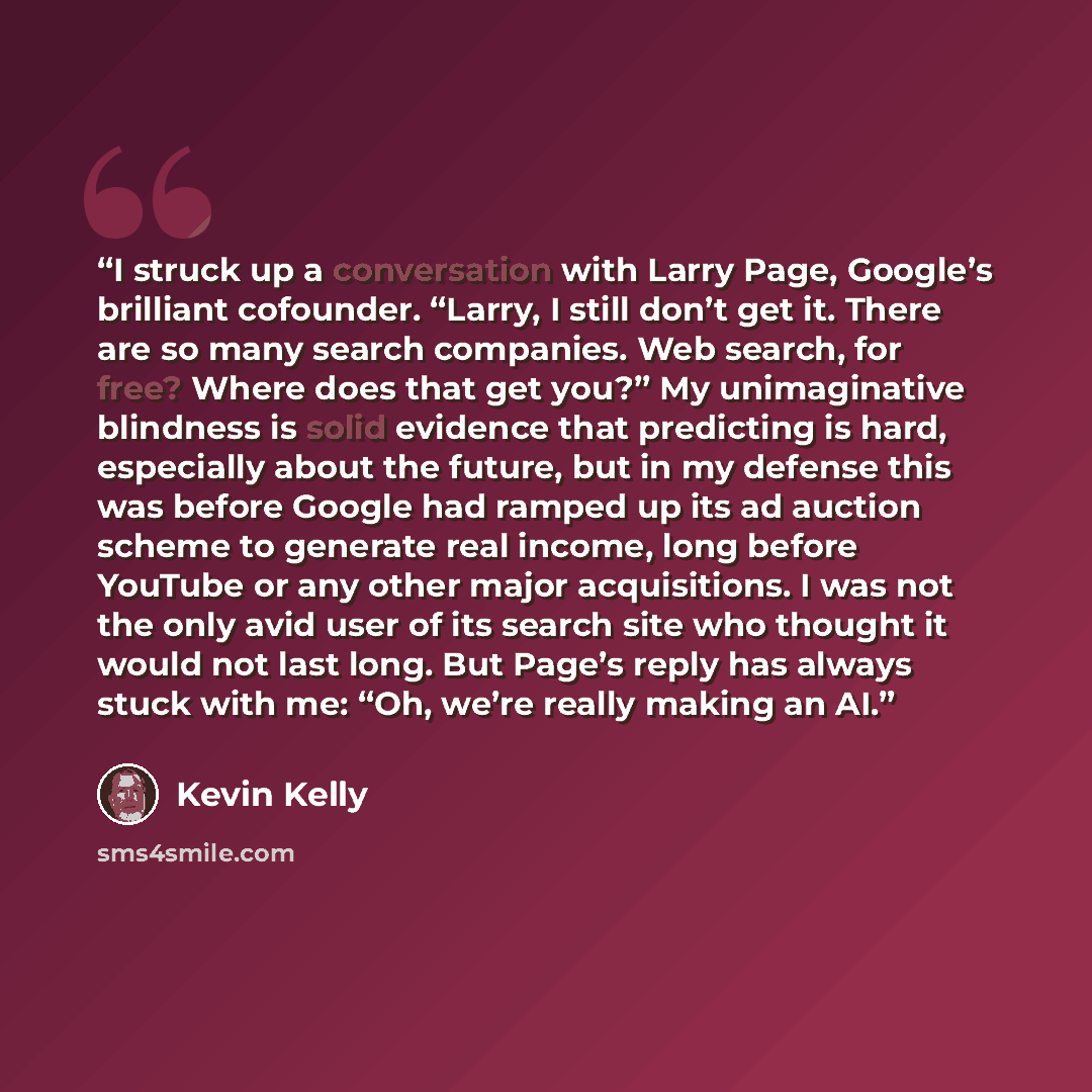 “I struck up a conversation with Larry Page, Google’s brilliant cofounder. “Larry, I still don’t get it. There are so many search companies. Web search, for free? Where does that get you?” My unimaginative blindness is solid evidence that predicting is hard, especially about the future, but in my…” quote by Kevin Kelly