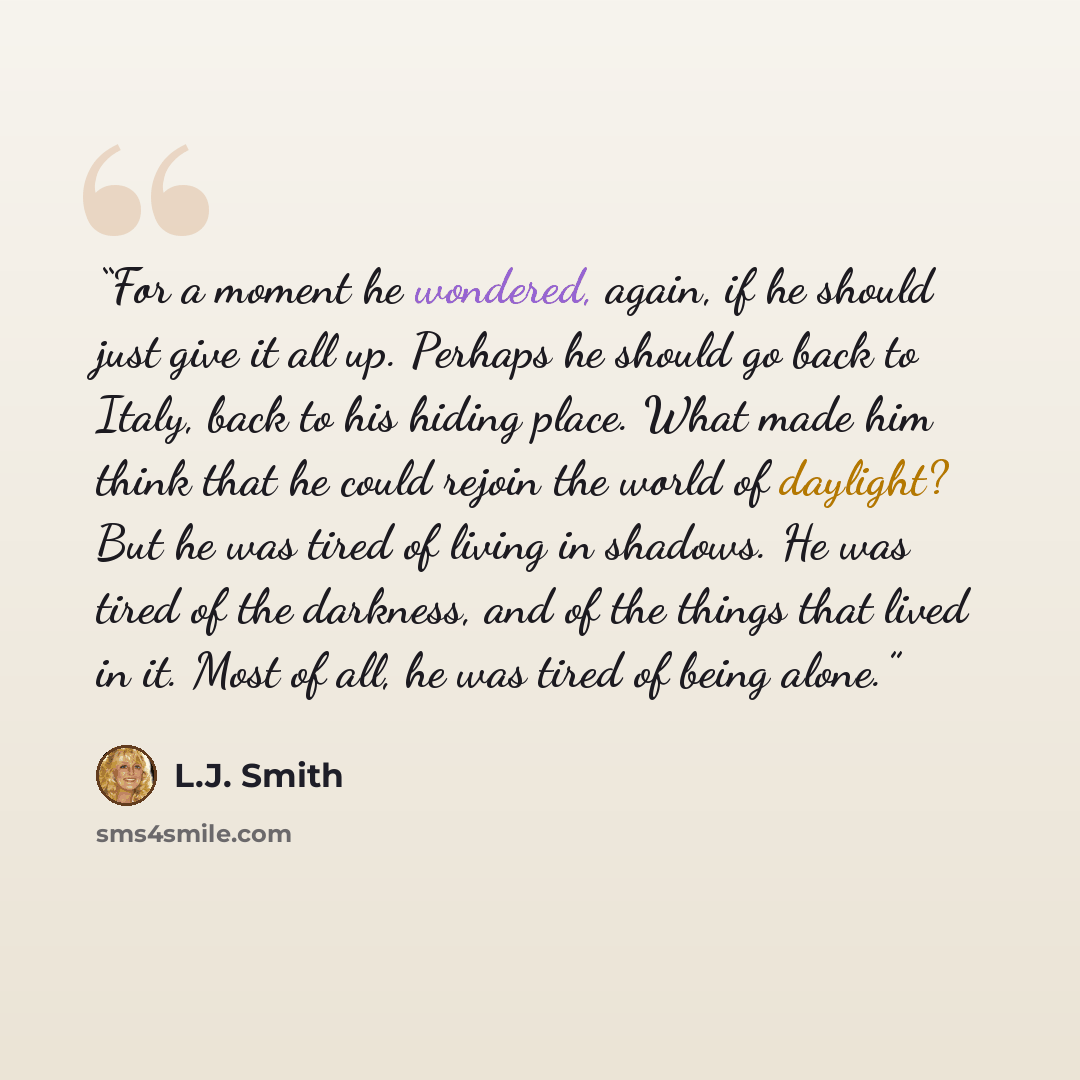 “For a moment he wondered, again, if he should just give it all up. Perhaps he should go back to Italy, back to his hiding place. What made him think that he could rejoin the world of daylight? But he was tired of living in shadows. He was tired of the darkness, and of the things that lived in it…” quote by L.J. Smith