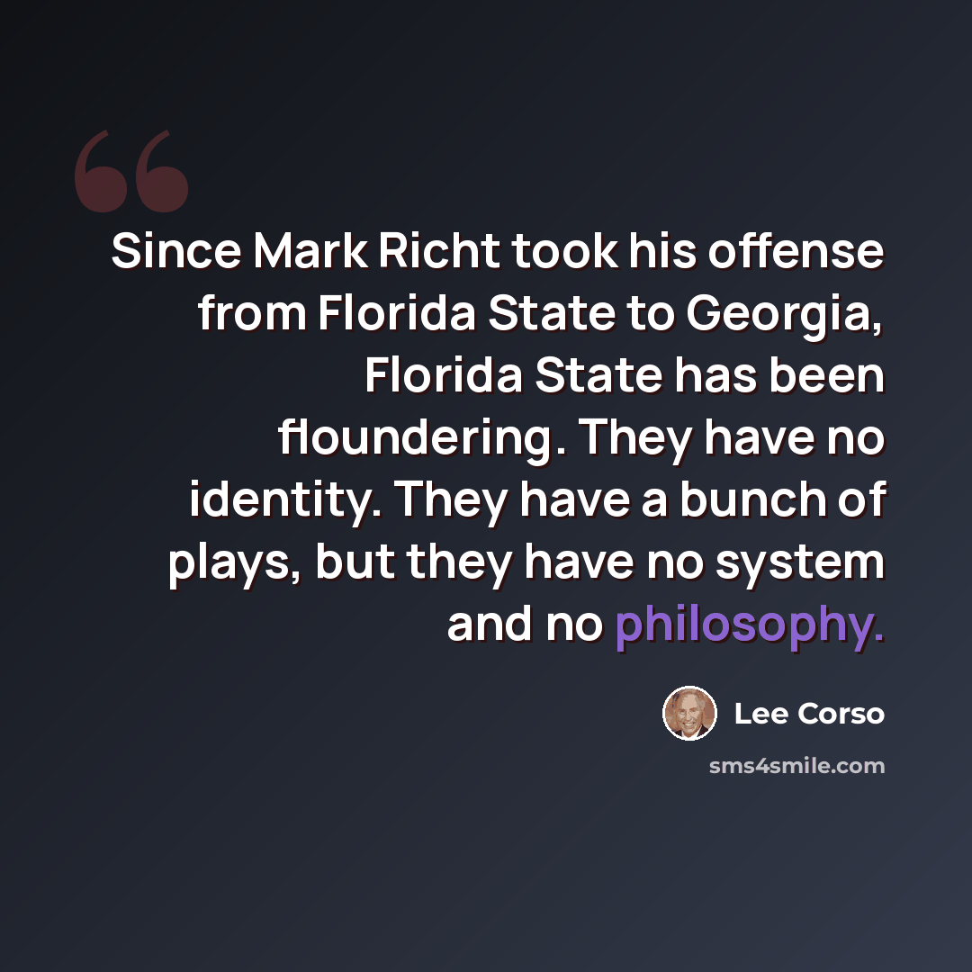 “Since Mark Richt took his offense from Florida State to Georgia, Florida State has been floundering. They have no identity. They have a bunch of plays, but they have no system and no philosophy.” quote by Lee Corso