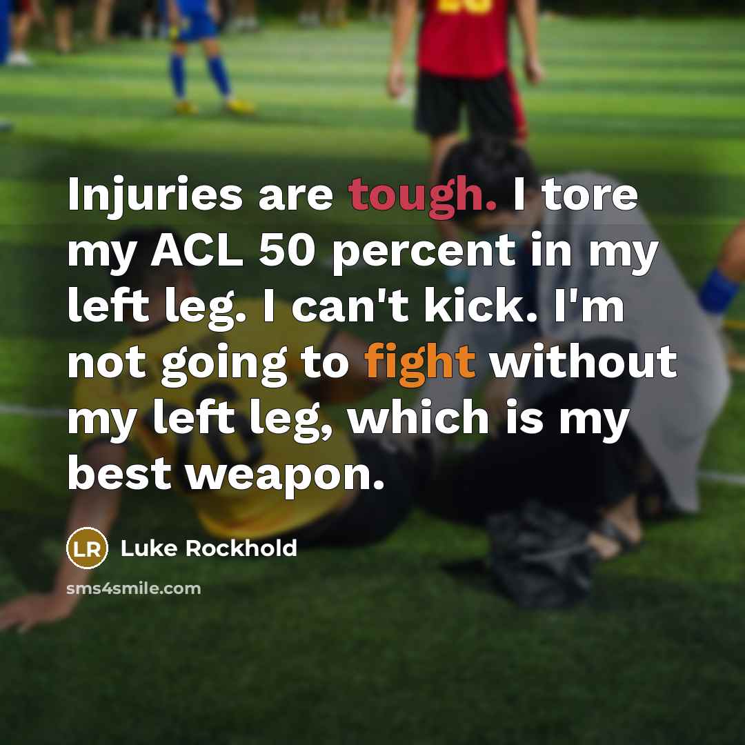 “Injuries are tough. I tore my ACL 50 percent in my left leg. I can't kick. I'm not going to fight without my left leg, which is my best weapon.” quote by Luke Rockhold