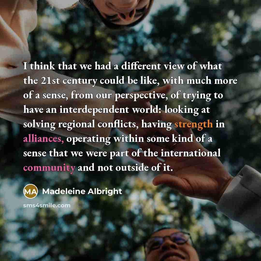 “I think that we had a different view of what the 21st century could be like, with much more of a sense, from our perspective, of trying to have an interdependent world: looking at solving regional conflicts, having strength in alliances, operating within some kind of a sense that we were part of…” quote by Madeleine Albright