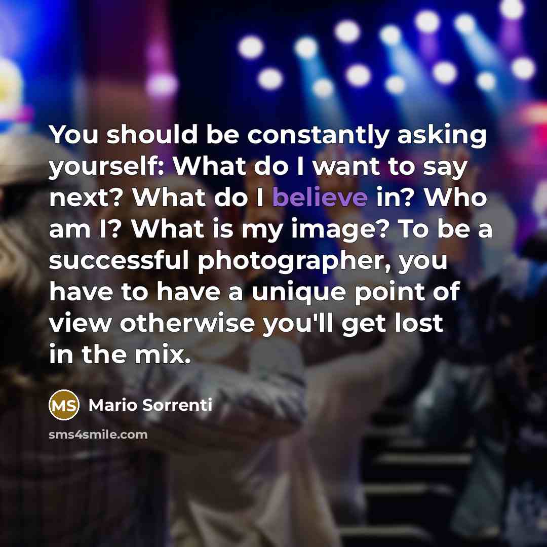 “You should be constantly asking yourself: What do I want to say next? What do I believe in? Who am I? What is my image? To be a successful photographer, you have to have a unique point of view otherwise you'll get lost in the mix.” quote by Mario Sorrenti