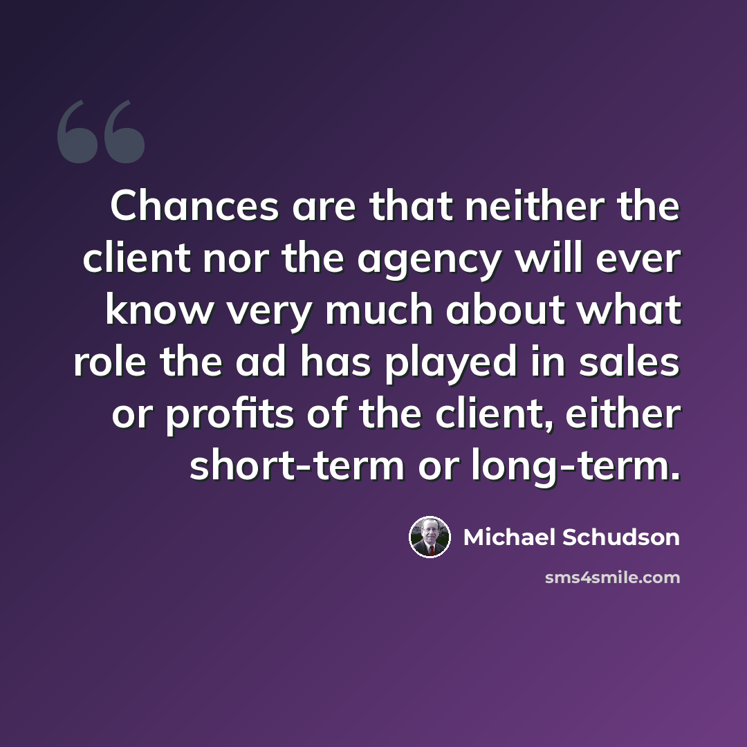 “Chances are that neither the client nor the agency will ever know very much about what role the ad has played in sales or profits of the client, either short-term or long-term.” quote by Michael Schudson